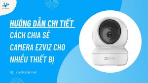 Hướng dẫn chi tiết cách chia sẻ camera EZVIZ cho nhiều thiết bị